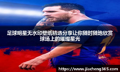 足球明星无水印壁纸精选分享让你随时随地欣赏球场上的璀璨星光